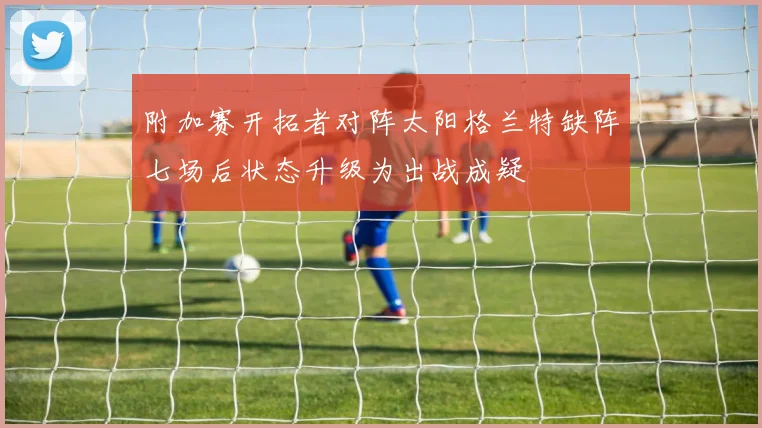 附加赛开拓者对阵太阳格兰特缺阵七场后状态升级为出战成疑