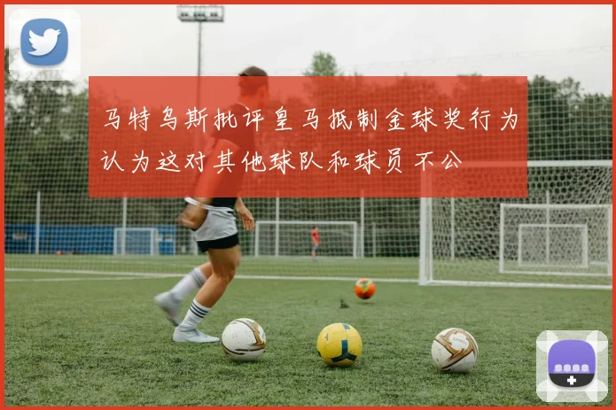 马特乌斯批评皇马抵制金球奖行为认为这对其他球队和球员不公