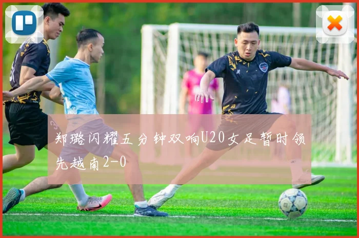 郑璐闪耀五分钟双响U20女足暂时领先越南2-0