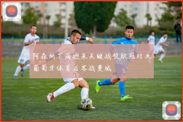 阿森纳下周迎来关键战役欧冠对决葡萄牙体育后客战曼城
