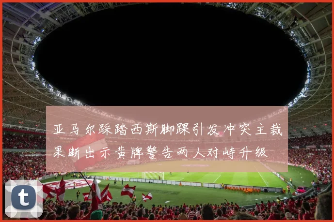 亚马尔踩踏西斯脚踝引发冲突主裁果断出示黄牌警告两人对峙升级