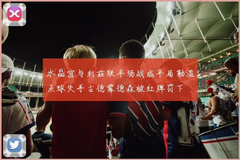水晶宫与利兹联半场战成平局勒温点球失手古德蒙德森被红牌罚下