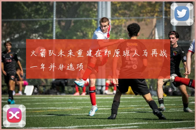 火箭队未来重建在即原班人马再战一年并非选项