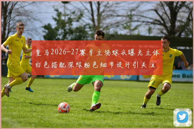 皇马2026-27赛季主场球衣曝光主体白色搭配深绿粉色细节设计引关注