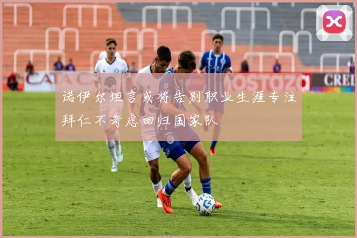 诺伊尔坦言或将告别职业生涯专注拜仁不考虑回归国家队