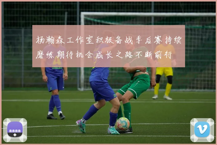 杨瀚森工作室积极备战季后赛持续磨练期待机会成长之路不断前行