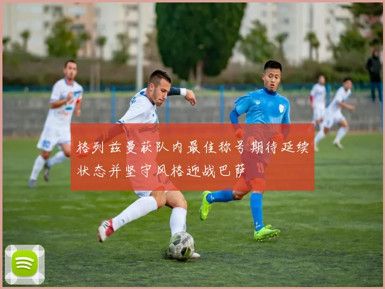 格列兹曼获队内最佳称号期待延续状态并坚守风格迎战巴萨