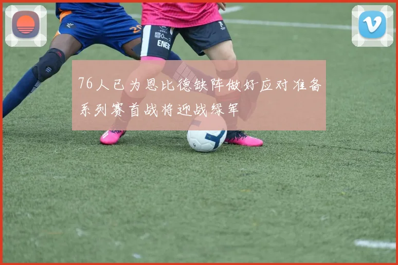 76人已为恩比德缺阵做好应对准备系列赛首战将迎战绿军