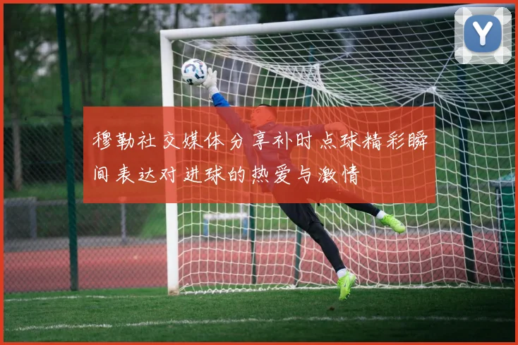 穆勒社交媒体分享补时点球精彩瞬间表达对进球的热爱与激情