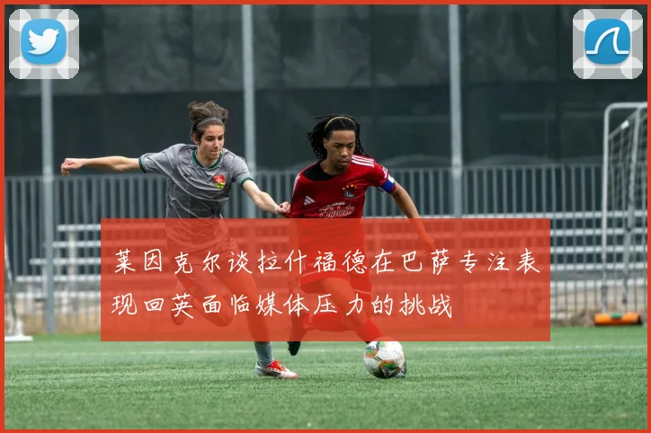 莱因克尔谈拉什福德在巴萨专注表现回英面临媒体压力的挑战