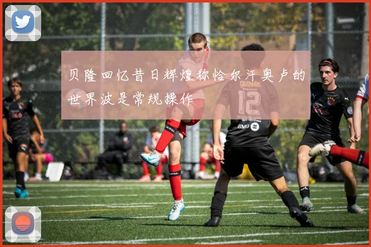 贝隆回忆昔日辉煌称恰尔汗奥卢的世界波是常规操作