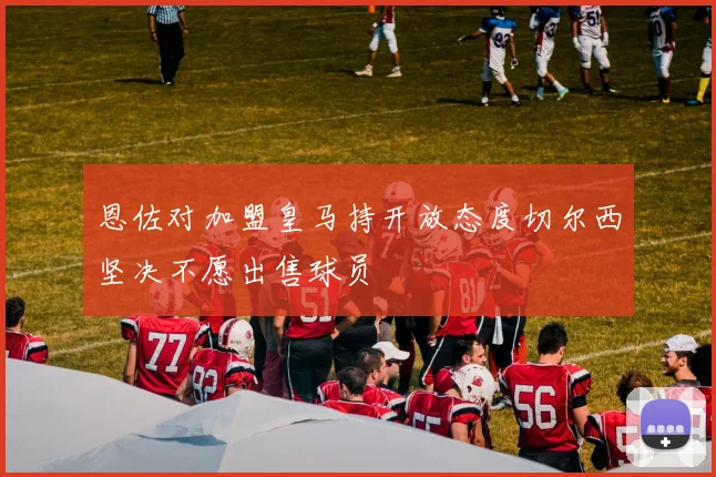 恩佐对加盟皇马持开放态度切尔西坚决不愿出售球员