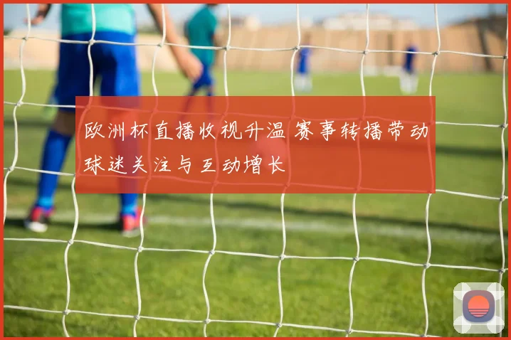 欧洲杯直播收视升温 赛事转播带动球迷关注与互动增长