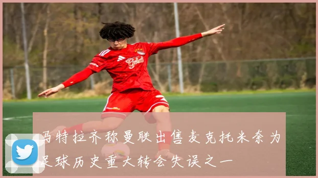 马特拉齐称曼联出售麦克托米奈为足球历史重大转会失误之一