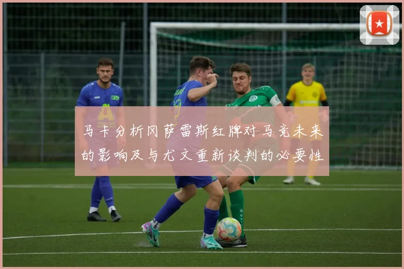 马卡分析冈萨雷斯红牌对马竞未来的影响及与尤文重新谈判的必要性