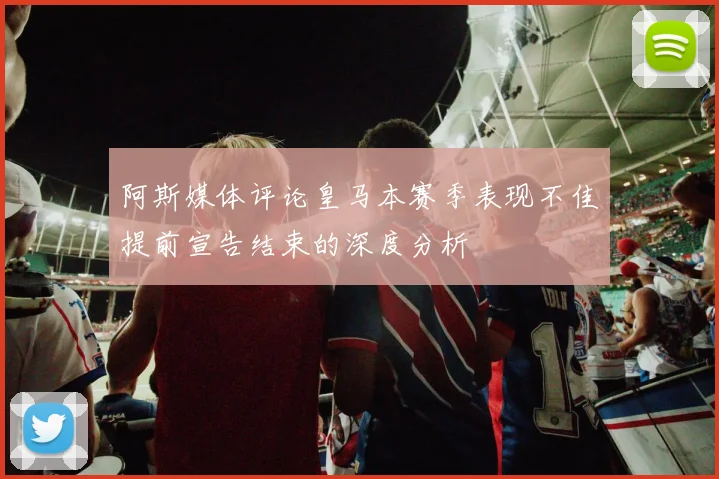 阿斯媒体评论皇马本赛季表现不佳提前宣告结束的深度分析