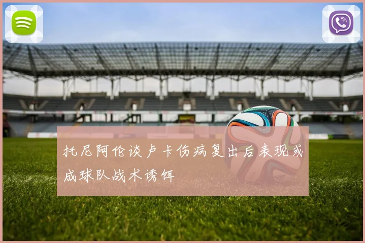 托尼阿伦谈卢卡伤病复出后表现或成球队战术诱饵